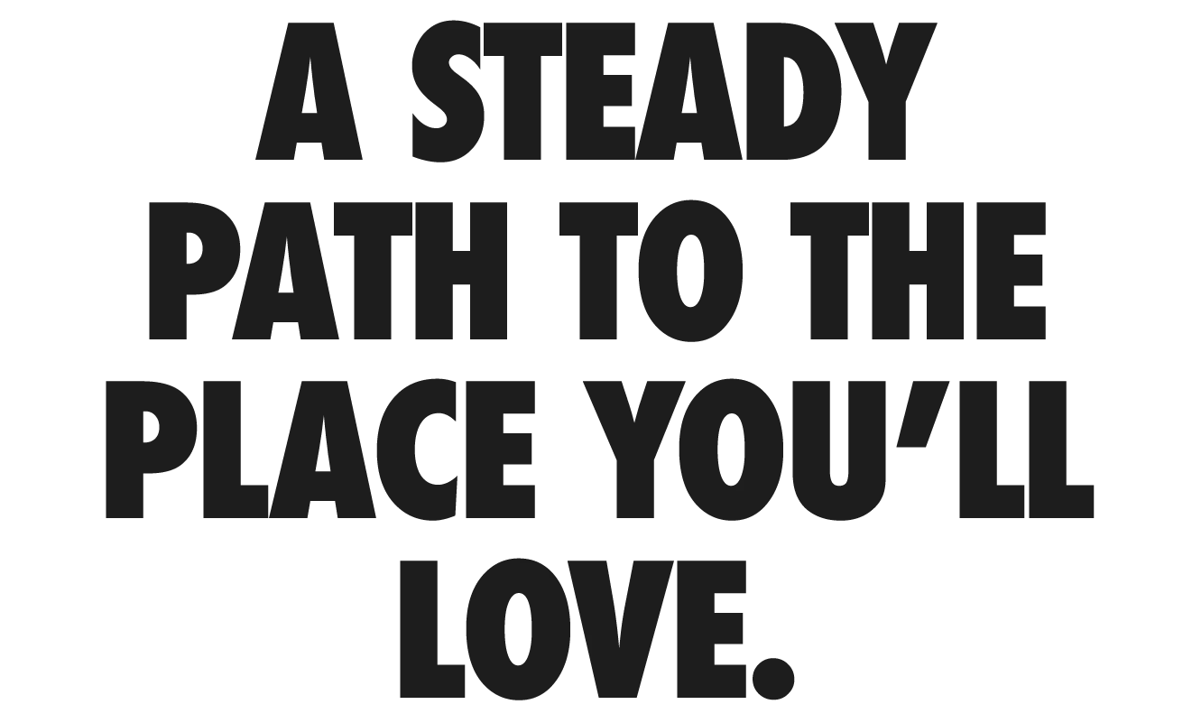 A steady path to the place you'll love.